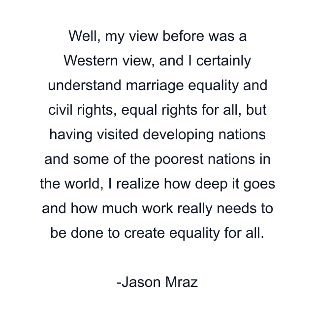 Well, my view before was a Western view, and I certainly understand marriage equality and civil rights, equal rights for all, but having visited developing nations and some of the poorest nations in the world, I realize how deep it goes and how much work really needs to be done to create equality for all.