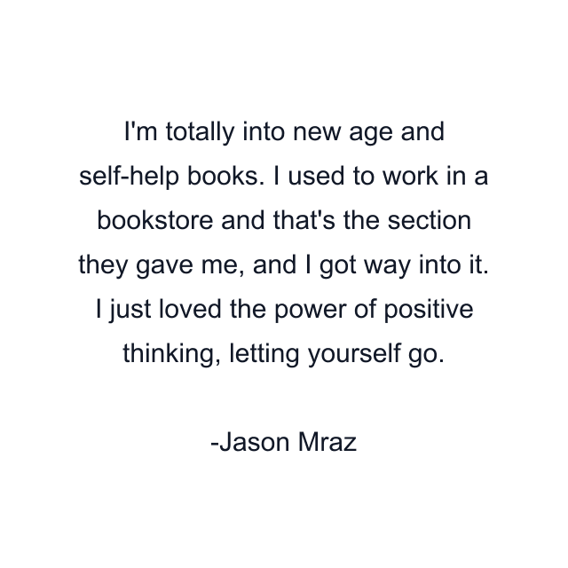 I'm totally into new age and self-help books. I used to work in a bookstore and that's the section they gave me, and I got way into it. I just loved the power of positive thinking, letting yourself go.