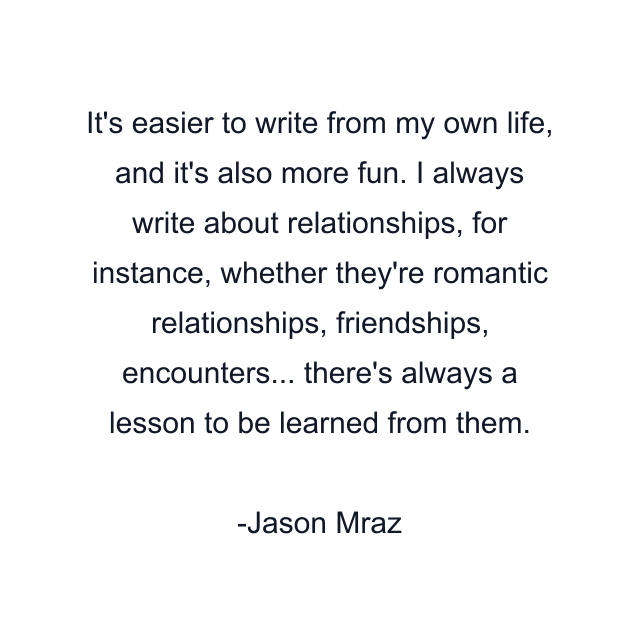 It's easier to write from my own life, and it's also more fun. I always write about relationships, for instance, whether they're romantic relationships, friendships, encounters... there's always a lesson to be learned from them.