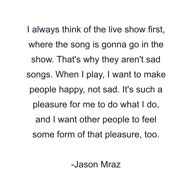 I always think of the live show first, where the song is gonna go in the show. That's why they aren't sad songs. When I play, I want to make people happy, not sad. It's such a pleasure for me to do what I do, and I want other people to feel some form of that pleasure, too.