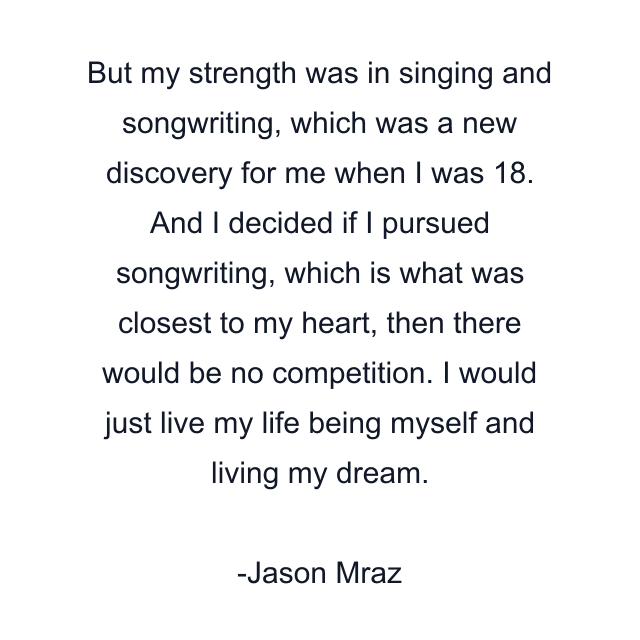 But my strength was in singing and songwriting, which was a new discovery for me when I was 18. And I decided if I pursued songwriting, which is what was closest to my heart, then there would be no competition. I would just live my life being myself and living my dream.