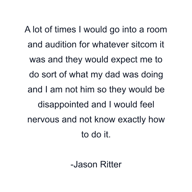 A lot of times I would go into a room and audition for whatever sitcom it was and they would expect me to do sort of what my dad was doing and I am not him so they would be disappointed and I would feel nervous and not know exactly how to do it.