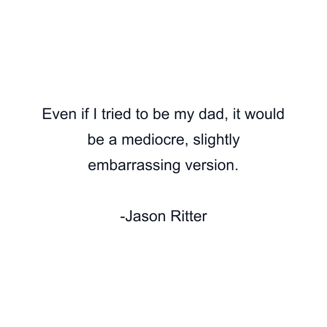 Even if I tried to be my dad, it would be a mediocre, slightly embarrassing version.