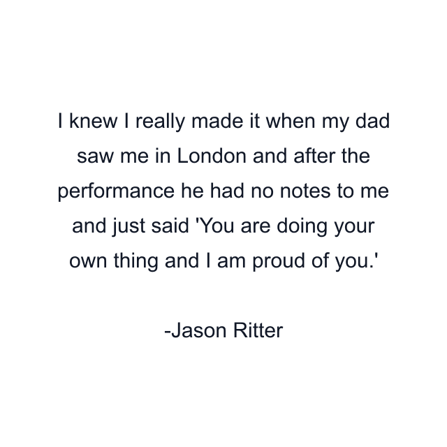 I knew I really made it when my dad saw me in London and after the performance he had no notes to me and just said 'You are doing your own thing and I am proud of you.'