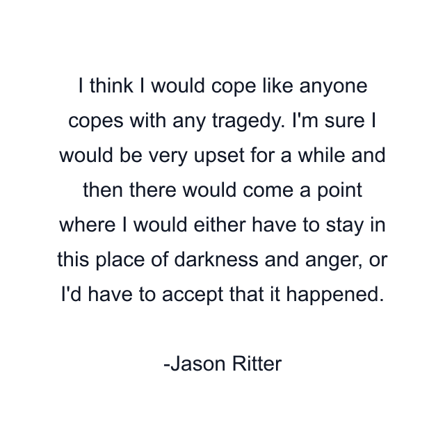 I think I would cope like anyone copes with any tragedy. I'm sure I would be very upset for a while and then there would come a point where I would either have to stay in this place of darkness and anger, or I'd have to accept that it happened.