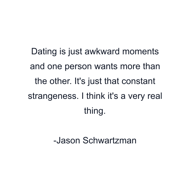 Dating is just awkward moments and one person wants more than the other. It's just that constant strangeness. I think it's a very real thing.