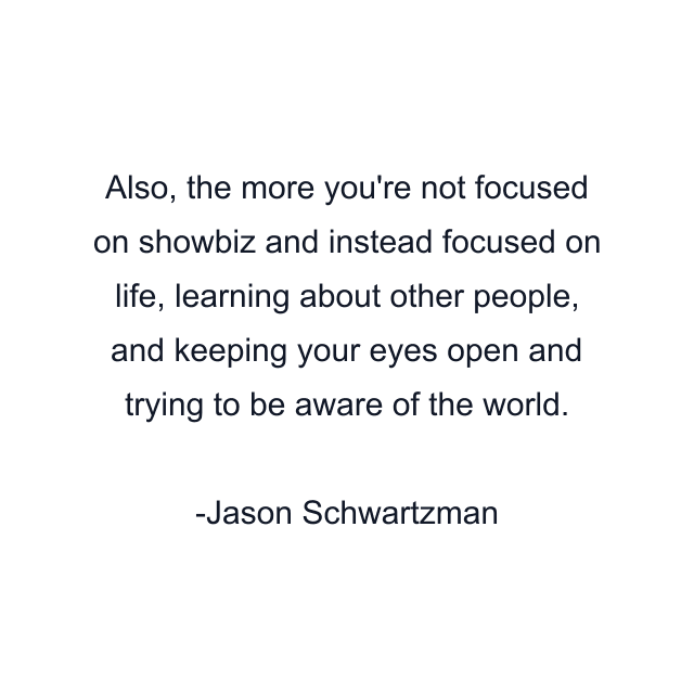 Also, the more you're not focused on showbiz and instead focused on life, learning about other people, and keeping your eyes open and trying to be aware of the world.