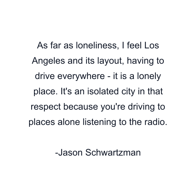 As far as loneliness, I feel Los Angeles and its layout, having to drive everywhere - it is a lonely place. It's an isolated city in that respect because you're driving to places alone listening to the radio.