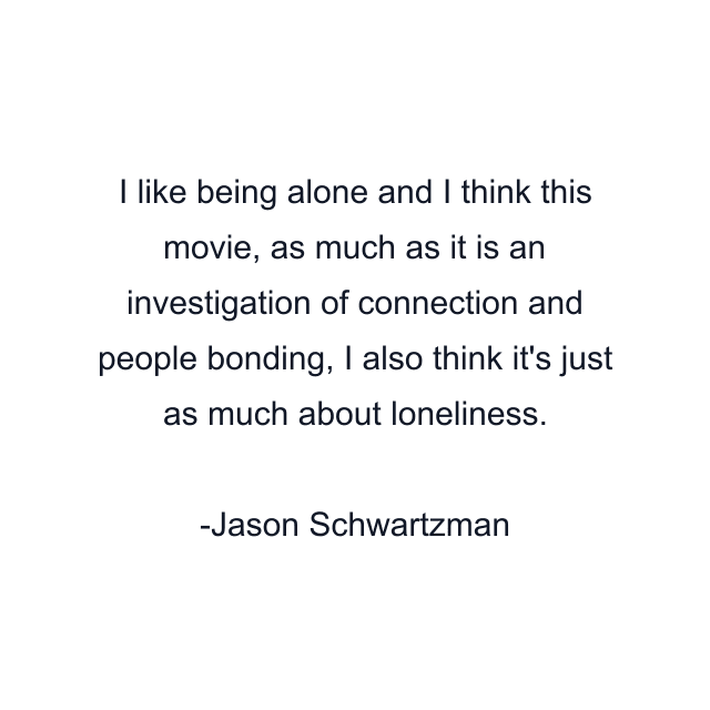 I like being alone and I think this movie, as much as it is an investigation of connection and people bonding, I also think it's just as much about loneliness.