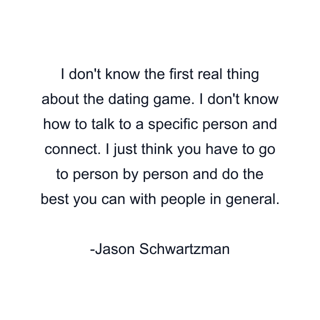 I don't know the first real thing about the dating game. I don't know how to talk to a specific person and connect. I just think you have to go to person by person and do the best you can with people in general.