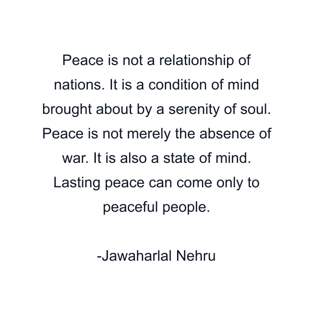 Peace is not a relationship of nations. It is a condition of mind brought about by a serenity of soul. Peace is not merely the absence of war. It is also a state of mind. Lasting peace can come only to peaceful people.