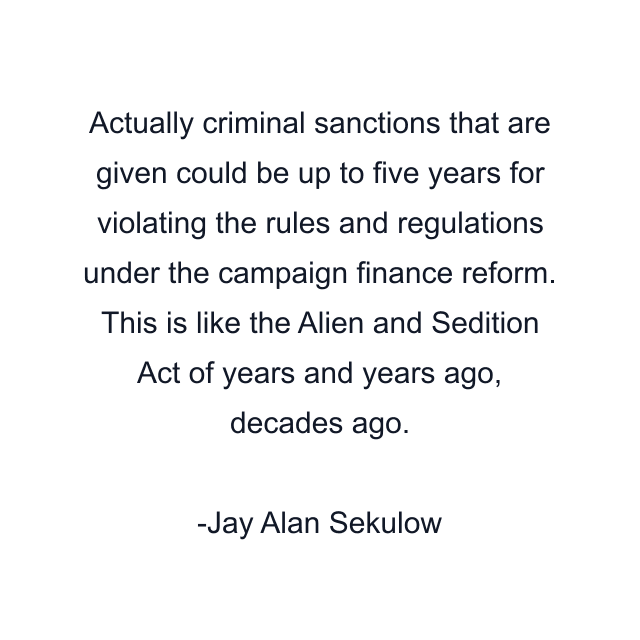 Actually criminal sanctions that are given could be up to five years for violating the rules and regulations under the campaign finance reform. This is like the Alien and Sedition Act of years and years ago, decades ago.