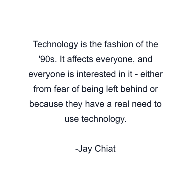 Technology is the fashion of the '90s. It affects everyone, and everyone is interested in it - either from fear of being left behind or because they have a real need to use technology.