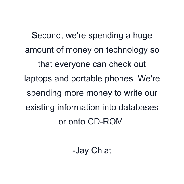 Second, we're spending a huge amount of money on technology so that everyone can check out laptops and portable phones. We're spending more money to write our existing information into databases or onto CD-ROM.