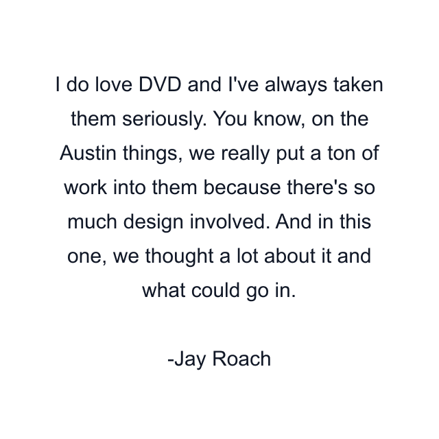 I do love DVD and I've always taken them seriously. You know, on the Austin things, we really put a ton of work into them because there's so much design involved. And in this one, we thought a lot about it and what could go in.