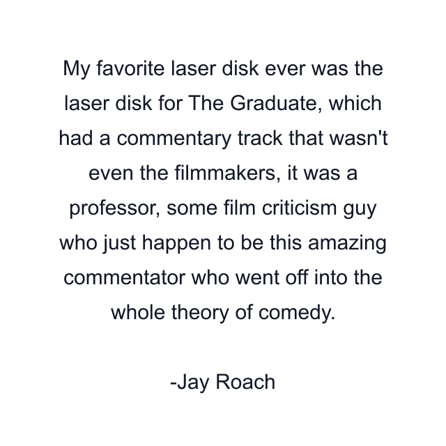 My favorite laser disk ever was the laser disk for The Graduate, which had a commentary track that wasn't even the filmmakers, it was a professor, some film criticism guy who just happen to be this amazing commentator who went off into the whole theory of comedy.