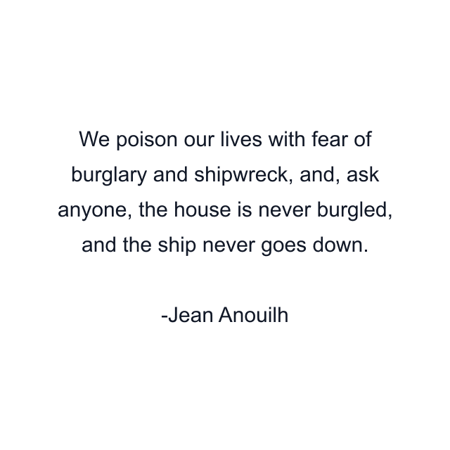 We poison our lives with fear of burglary and shipwreck, and, ask anyone, the house is never burgled, and the ship never goes down.