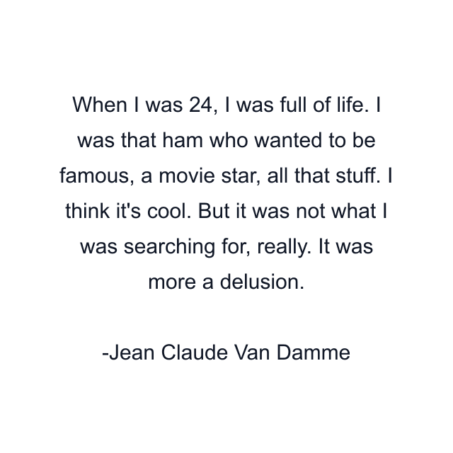 When I was 24, I was full of life. I was that ham who wanted to be famous, a movie star, all that stuff. I think it's cool. But it was not what I was searching for, really. It was more a delusion.