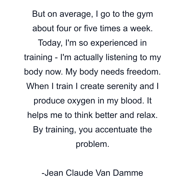 But on average, I go to the gym about four or five times a week. Today, I'm so experienced in training - I'm actually listening to my body now. My body needs freedom. When I train I create serenity and I produce oxygen in my blood. It helps me to think better and relax. By training, you accentuate the problem.