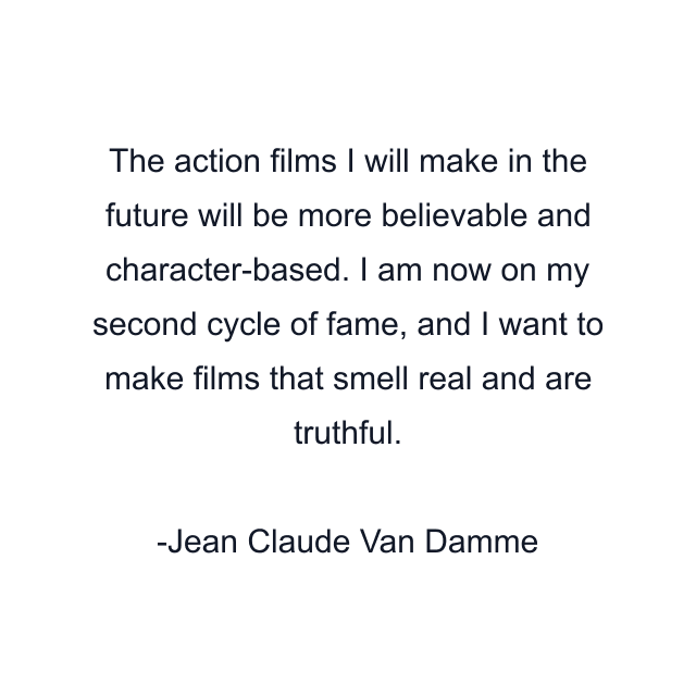 The action films I will make in the future will be more believable and character-based. I am now on my second cycle of fame, and I want to make films that smell real and are truthful.