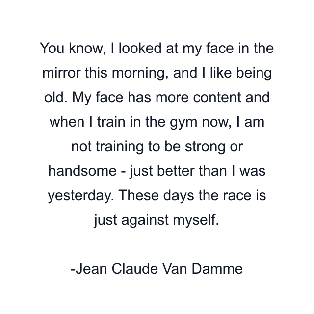 You know, I looked at my face in the mirror this morning, and I like being old. My face has more content and when I train in the gym now, I am not training to be strong or handsome - just better than I was yesterday. These days the race is just against myself.