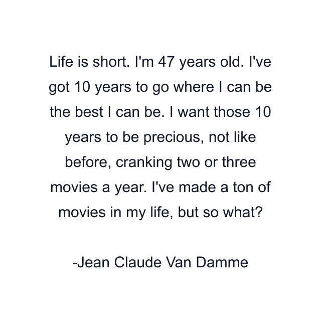 Life is short. I'm 47 years old. I've got 10 years to go where I can be the best I can be. I want those 10 years to be precious, not like before, cranking two or three movies a year. I've made a ton of movies in my life, but so what?