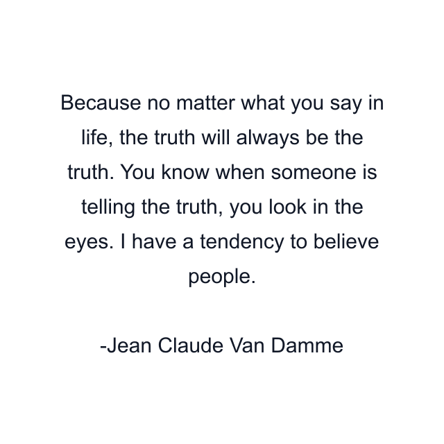 Because no matter what you say in life, the truth will always be the truth. You know when someone is telling the truth, you look in the eyes. I have a tendency to believe people.