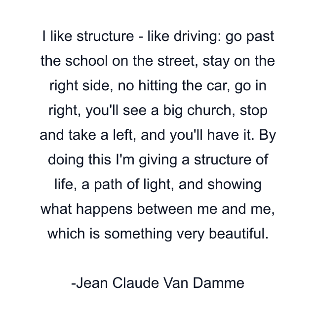 I like structure - like driving: go past the school on the street, stay on the right side, no hitting the car, go in right, you'll see a big church, stop and take a left, and you'll have it. By doing this I'm giving a structure of life, a path of light, and showing what happens between me and me, which is something very beautiful.