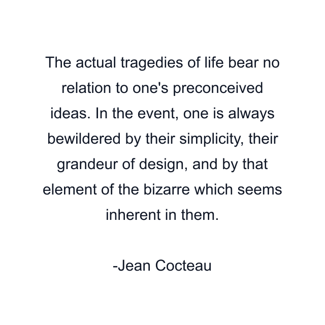 The actual tragedies of life bear no relation to one's preconceived ideas. In the event, one is always bewildered by their simplicity, their grandeur of design, and by that element of the bizarre which seems inherent in them.