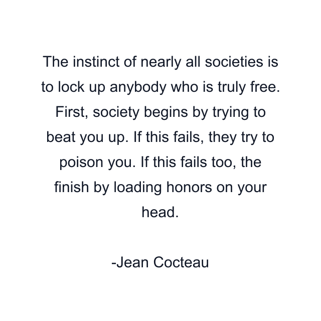 The instinct of nearly all societies is to lock up anybody who is truly free. First, society begins by trying to beat you up. If this fails, they try to poison you. If this fails too, the finish by loading honors on your head.