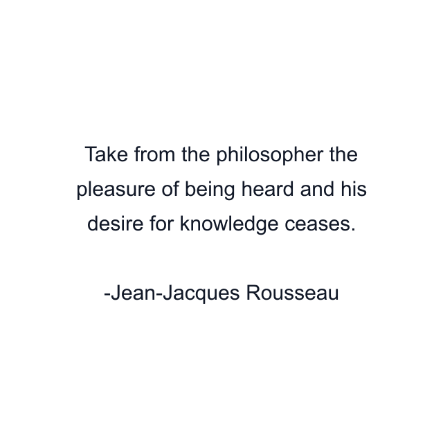 Take from the philosopher the pleasure of being heard and his desire for knowledge ceases.