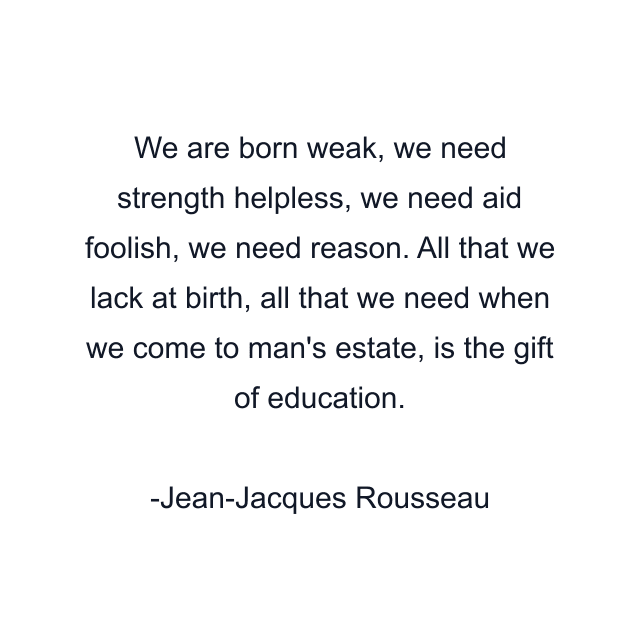 We are born weak, we need strength helpless, we need aid foolish, we need reason. All that we lack at birth, all that we need when we come to man's estate, is the gift of education.