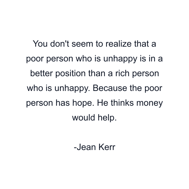 You don't seem to realize that a poor person who is unhappy is in a better position than a rich person who is unhappy. Because the poor person has hope. He thinks money would help.