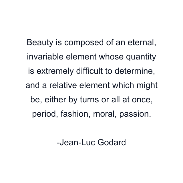 Beauty is composed of an eternal, invariable element whose quantity is extremely difficult to determine, and a relative element which might be, either by turns or all at once, period, fashion, moral, passion.