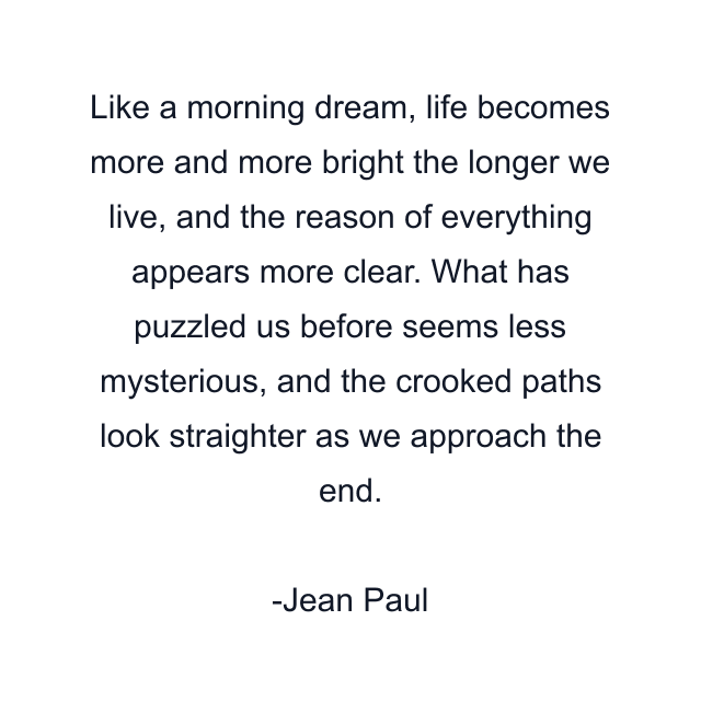 Like a morning dream, life becomes more and more bright the longer we live, and the reason of everything appears more clear. What has puzzled us before seems less mysterious, and the crooked paths look straighter as we approach the end.