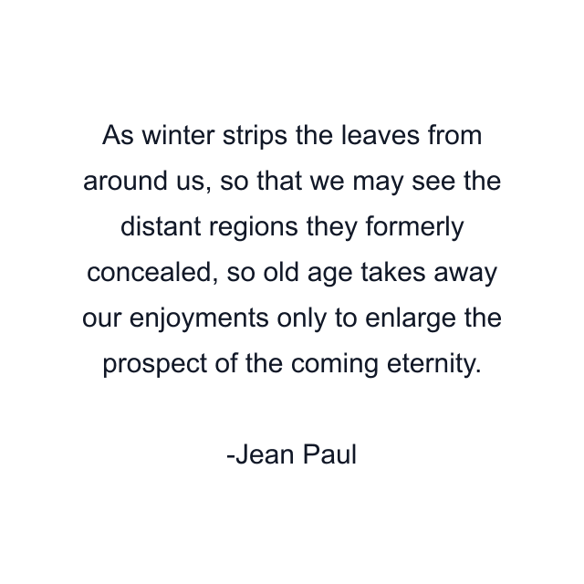 As winter strips the leaves from around us, so that we may see the distant regions they formerly concealed, so old age takes away our enjoyments only to enlarge the prospect of the coming eternity.