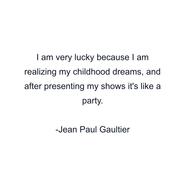 I am very lucky because I am realizing my childhood dreams, and after presenting my shows it's like a party.
