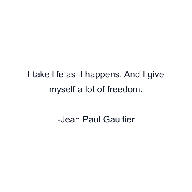 I take life as it happens. And I give myself a lot of freedom.