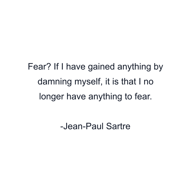 Fear? If I have gained anything by damning myself, it is that I no longer have anything to fear.