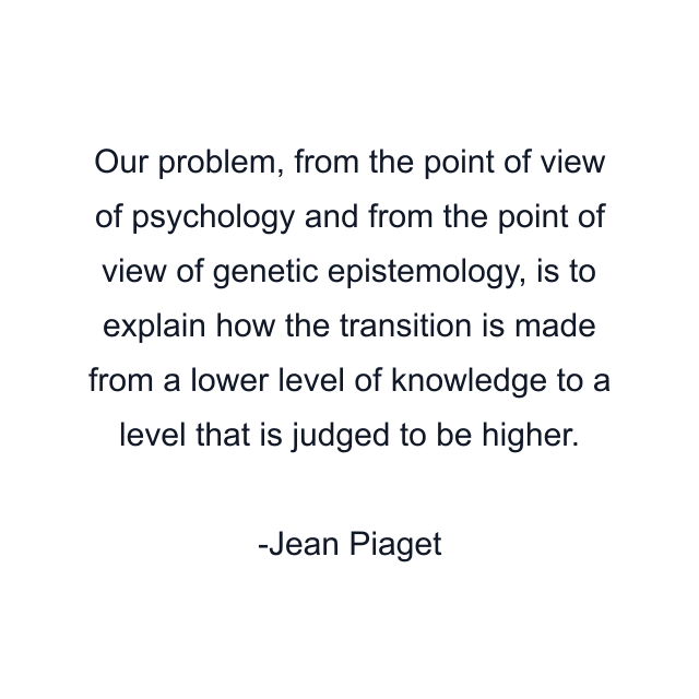 Our problem, from the point of view of psychology and from the point of view of genetic epistemology, is to explain how the transition is made from a lower level of knowledge to a level that is judged to be higher.