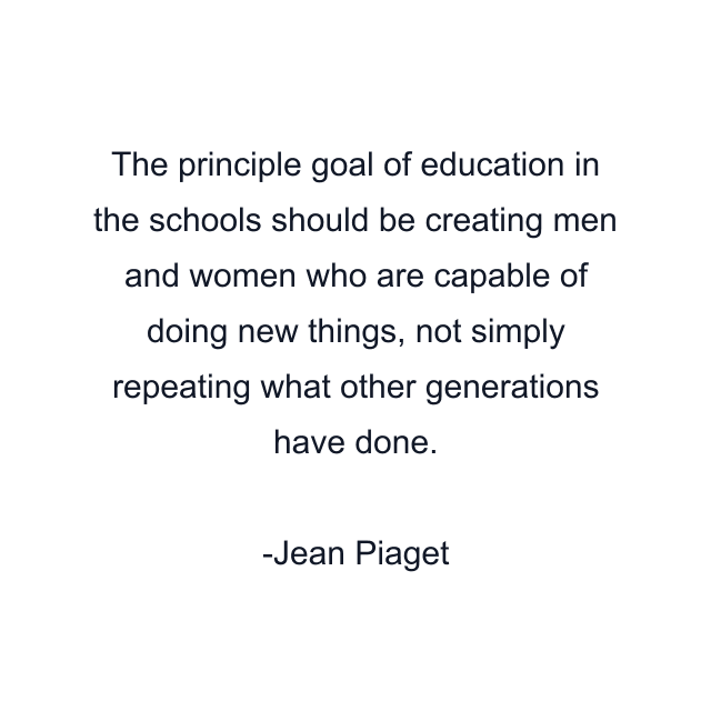 The principle goal of education in the schools should be creating men and women who are capable of doing new things, not simply repeating what other generations have done.