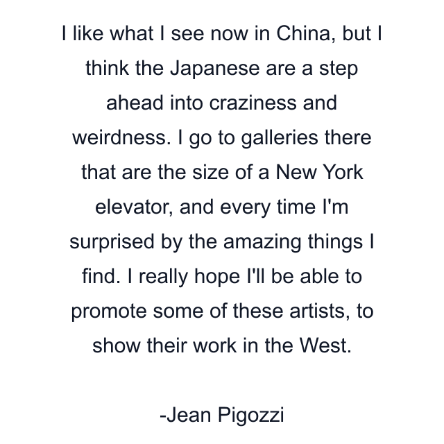 I like what I see now in China, but I think the Japanese are a step ahead into craziness and weirdness. I go to galleries there that are the size of a New York elevator, and every time I'm surprised by the amazing things I find. I really hope I'll be able to promote some of these artists, to show their work in the West.