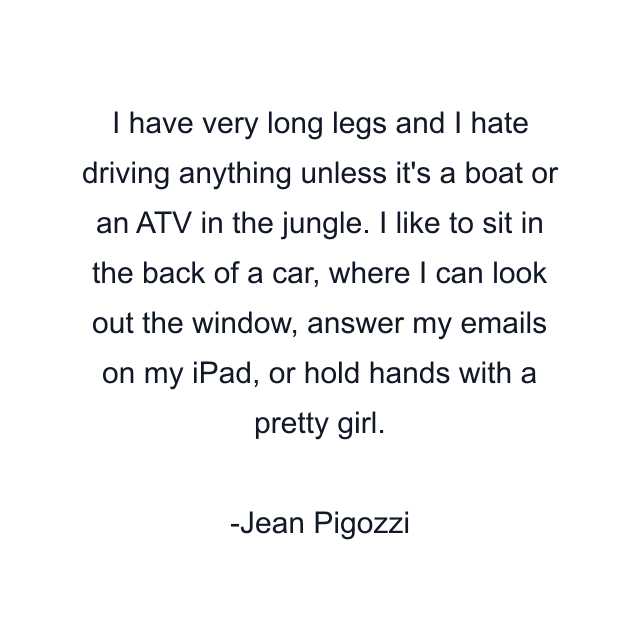 I have very long legs and I hate driving anything unless it's a boat or an ATV in the jungle. I like to sit in the back of a car, where I can look out the window, answer my emails on my iPad, or hold hands with a pretty girl.