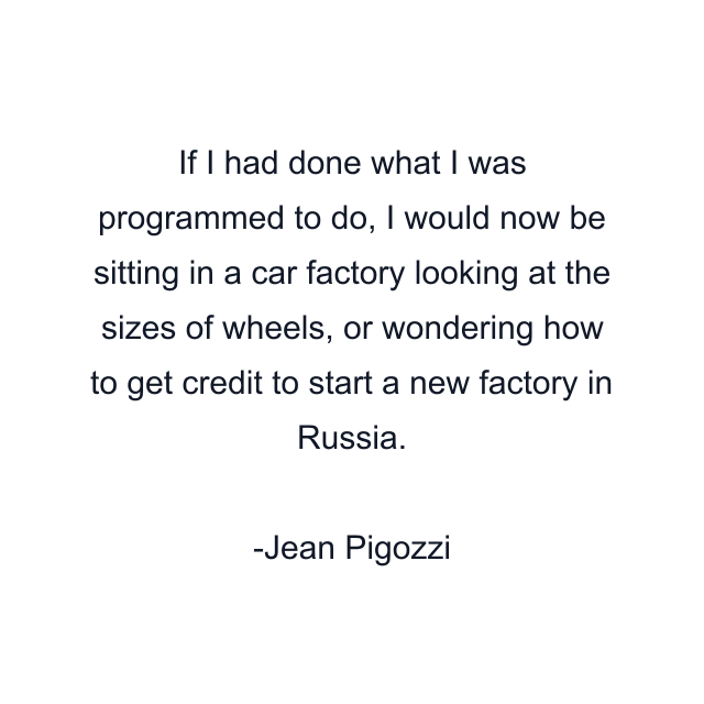 If I had done what I was programmed to do, I would now be sitting in a car factory looking at the sizes of wheels, or wondering how to get credit to start a new factory in Russia.