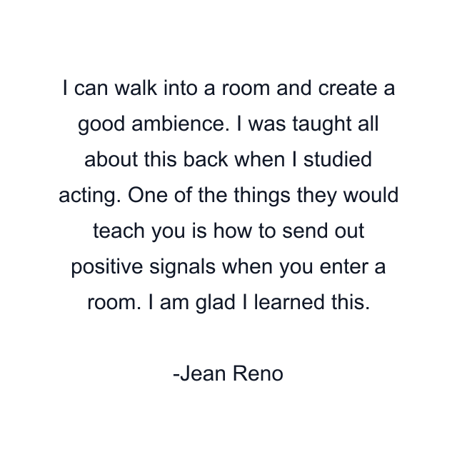 I can walk into a room and create a good ambience. I was taught all about this back when I studied acting. One of the things they would teach you is how to send out positive signals when you enter a room. I am glad I learned this.