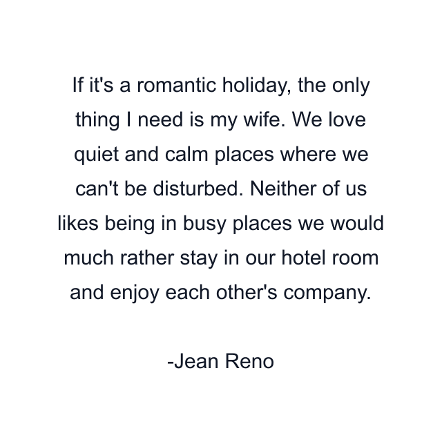 If it's a romantic holiday, the only thing I need is my wife. We love quiet and calm places where we can't be disturbed. Neither of us likes being in busy places we would much rather stay in our hotel room and enjoy each other's company.