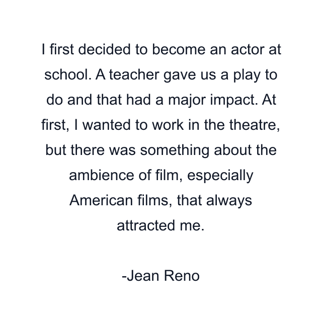 I first decided to become an actor at school. A teacher gave us a play to do and that had a major impact. At first, I wanted to work in the theatre, but there was something about the ambience of film, especially American films, that always attracted me.