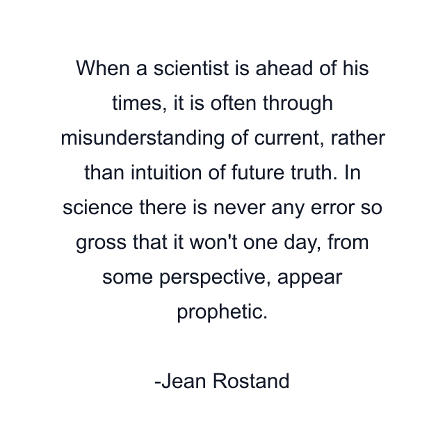 When a scientist is ahead of his times, it is often through misunderstanding of current, rather than intuition of future truth. In science there is never any error so gross that it won't one day, from some perspective, appear prophetic.