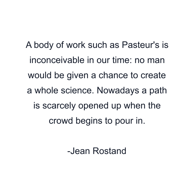 A body of work such as Pasteur's is inconceivable in our time: no man would be given a chance to create a whole science. Nowadays a path is scarcely opened up when the crowd begins to pour in.