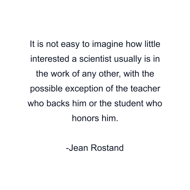 It is not easy to imagine how little interested a scientist usually is in the work of any other, with the possible exception of the teacher who backs him or the student who honors him.